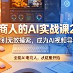 电商人的AI实战课2.0，告别无效摸索，成为AI视频导演，全能AI电商人，从这里开始
