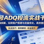 视频号ADQ投流实战干货课，全流程实操拆解，玩转账户搭建与流量优化，高效提升投放收益